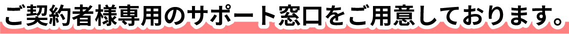 ご契約者様専用のサポート窓口をご用意しております。